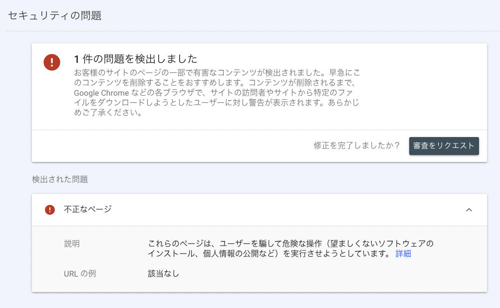 1件の問題を検出しました お客様のサイトのページの一部で有害なコンテンツが検出されました。早急にこのコンテンツを削除することをおすすめします。コンテンツが削除されるまで、Google Chrome などの各ブラウザで、サイトの訪問者やサイトから特定のファイルをダウンロードしようとしたユーザーに対し警告が表示されます。あらかじめご了承ください。 検出された問題 不正なページ これらのページは、ユーザーを騙して危険な操作（望ましくないソフトウェアのインストール、個人情報の公開など）を実行させようとしています。